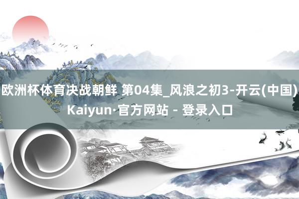 欧洲杯体育决战朝鲜 第04集_风浪之初3-开云(中国)Kaiyun·官方网站 - 登录入口