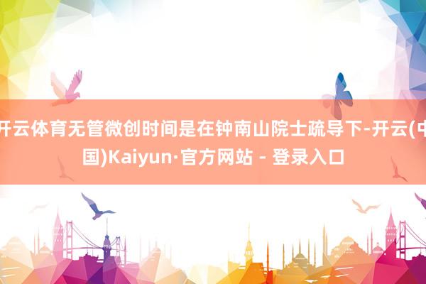 开云体育无管微创时间是在钟南山院士疏导下-开云(中国)Kaiyun·官方网站 - 登录入口
