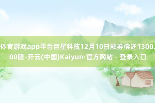 体育游戏app平台巨星科技12月10日融券偿还1300.00股-开云(中国)Kaiyun·官方网站 - 登录入口