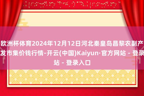 欧洲杯体育2024年12月12日河北秦皇岛昌黎农副产物批发市集价钱行情-开云(中国)Kaiyun·官方网站 - 登录入口