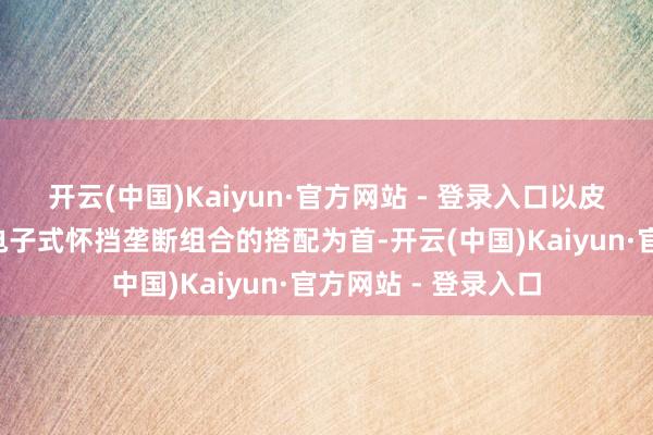开云(中国)Kaiyun·官方网站 - 登录入口以皮质多功能标的盘+电子式怀挡垄断组合的搭配为首-开云(中国)Kaiyun·官方网站 - 登录入口