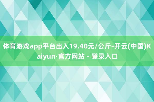 体育游戏app平台出入19.40元/公斤-开云(中国)Kaiyun·官方网站 - 登录入口