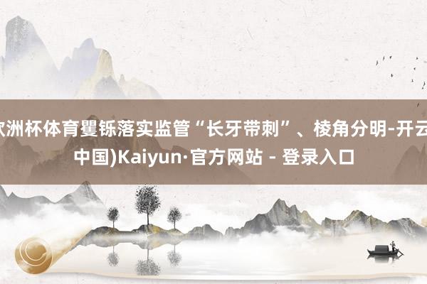 欧洲杯体育矍铄落实监管“长牙带刺”、棱角分明-开云(中国)Kaiyun·官方网站 - 登录入口