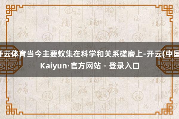 开云体育当今主要蚁集在科学和关系磋磨上-开云(中国)Kaiyun·官方网站 - 登录入口