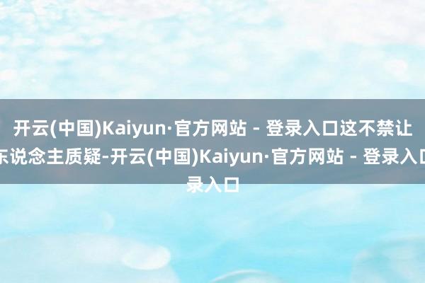 开云(中国)Kaiyun·官方网站 - 登录入口这不禁让东说念主质疑-开云(中国)Kaiyun·官方网站 - 登录入口