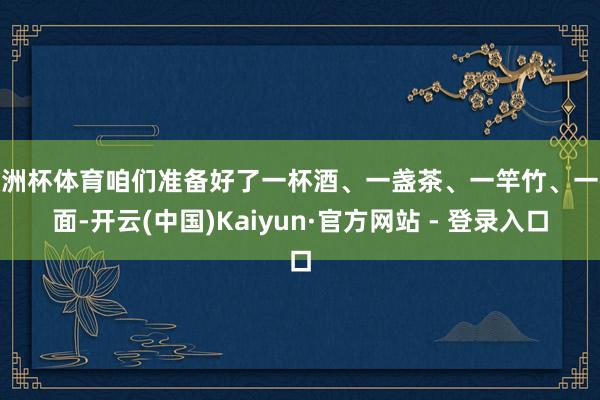 欧洲杯体育咱们准备好了一杯酒、一盏茶、一竿竹、一碗面-开云(中国)Kaiyun·官方网站 - 登录入口