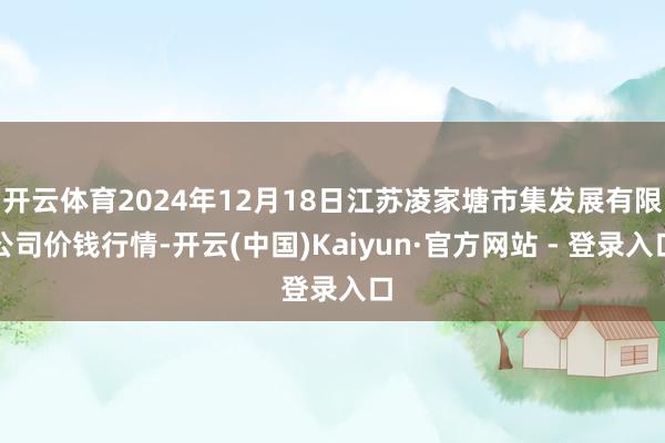 开云体育2024年12月18日江苏凌家塘市集发展有限公司价钱行情-开云(中国)Kaiyun·官方网站 - 登录入口