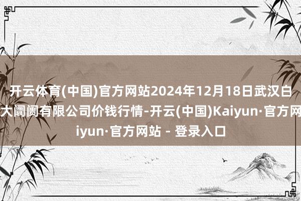 开云体育(中国)官方网站2024年12月18日武汉白沙洲农副居品大阛阓有限公司价钱行情-开云(中国)Kaiyun·官方网站 - 登录入口