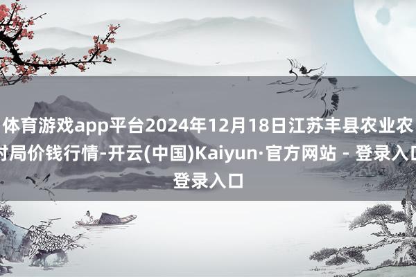 体育游戏app平台2024年12月18日江苏丰县农业农村局价钱行情-开云(中国)Kaiyun·官方网站 - 登录入口