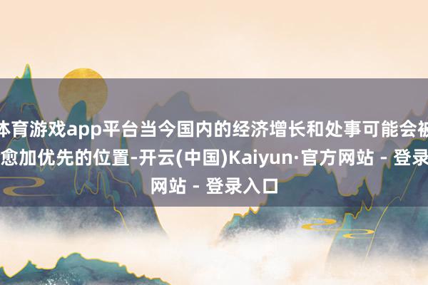 体育游戏app平台当今国内的经济增长和处事可能会被放在愈加优先的位置-开云(中国)Kaiyun·官方网站 - 登录入口