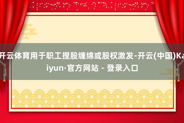 开云体育用于职工捏股缠绵或股权激发-开云(中国)Kaiyun·官方网站 - 登录入口