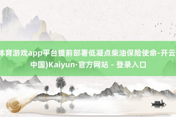 体育游戏app平台提前部署低凝点柴油保险使命-开云(中国)Kaiyun·官方网站 - 登录入口