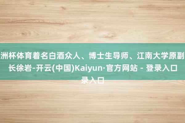 欧洲杯体育着名白酒众人、博士生导师、江南大学原副校长徐岩-开云(中国)Kaiyun·官方网站 - 登录入口