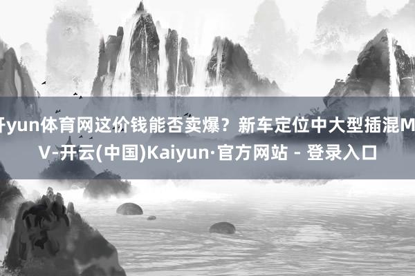 开yun体育网这价钱能否卖爆？新车定位中大型插混MPV-开云(中国)Kaiyun·官方网站 - 登录入口