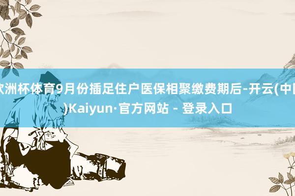 欧洲杯体育9月份插足住户医保相聚缴费期后-开云(中国)Kaiyun·官方网站 - 登录入口