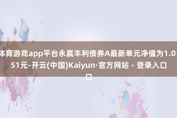 体育游戏app平台永赢丰利债券A最新单元净值为1.0151元-开云(中国)Kaiyun·官方网站 - 登录入口