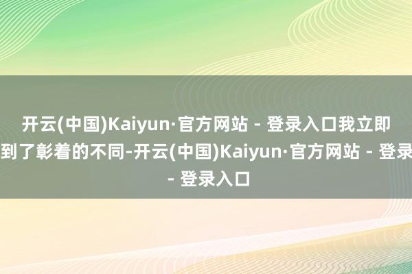 开云(中国)Kaiyun·官方网站 - 登录入口我立即感受到了彰着的不同-开云(中国)Kaiyun·官方网站 - 登录入口