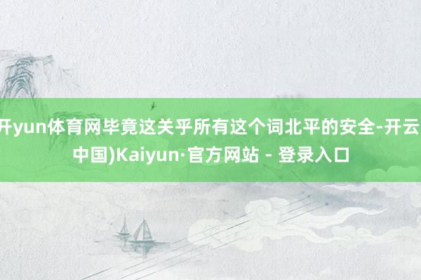 开yun体育网毕竟这关乎所有这个词北平的安全-开云(中国)Kaiyun·官方网站 - 登录入口