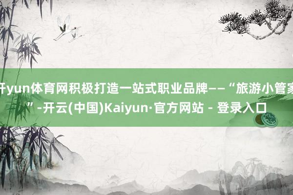 开yun体育网积极打造一站式职业品牌——“旅游小管家”-开云(中国)Kaiyun·官方网站 - 登录入口