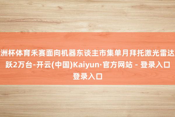 欧洲杯体育禾赛面向机器东谈主市集单月拜托激光雷达跳跃2万台-开云(中国)Kaiyun·官方网站 - 登录入口