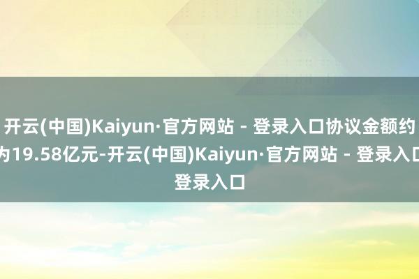 开云(中国)Kaiyun·官方网站 - 登录入口协议金额约为19.58亿元-开云(中国)Kaiyun·官方网站 - 登录入口