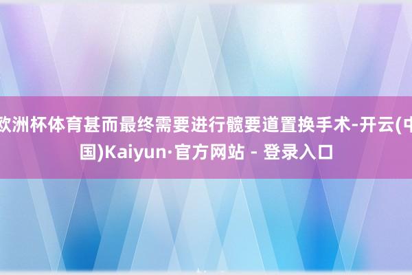 欧洲杯体育甚而最终需要进行髋要道置换手术-开云(中国)Kaiyun·官方网站 - 登录入口