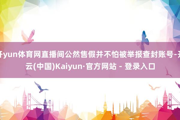 开yun体育网直播间公然售假并不怕被举报查封账号-开云(中国)Kaiyun·官方网站 - 登录入口