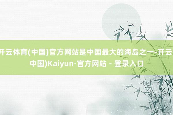 开云体育(中国)官方网站是中国最大的海岛之一-开云(中国)Kaiyun·官方网站 - 登录入口