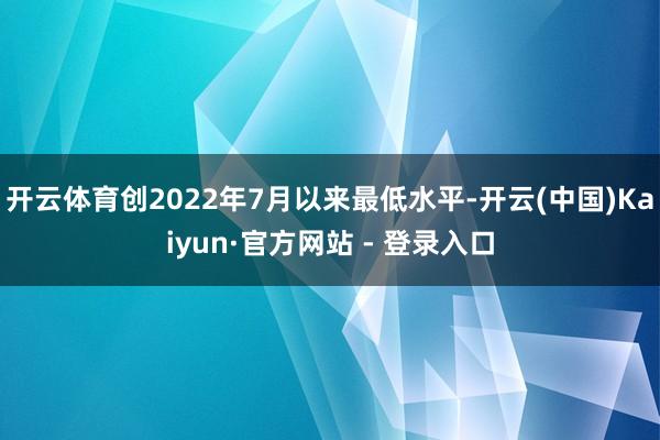 开云体育创2022年7月以来最低水平-开云(中国)Kaiyun·官方网站 - 登录入口