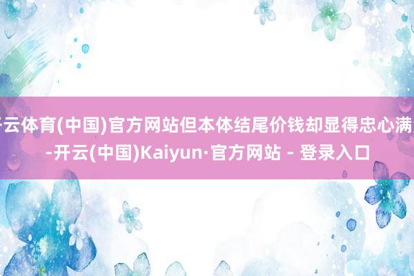 开云体育(中国)官方网站但本体结尾价钱却显得忠心满满-开云(中国)Kaiyun·官方网站 - 登录入口