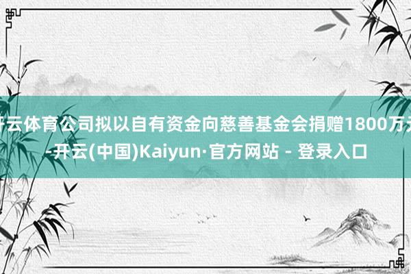 开云体育公司拟以自有资金向慈善基金会捐赠1800万元-开云(中国)Kaiyun·官方网站 - 登录入口