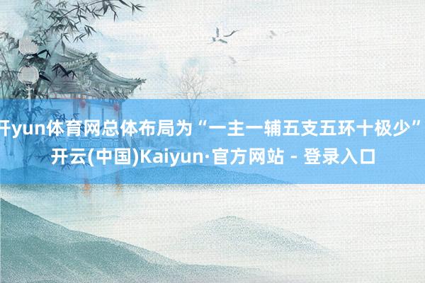 开yun体育网总体布局为“一主一辅五支五环十极少”-开云(中国)Kaiyun·官方网站 - 登录入口