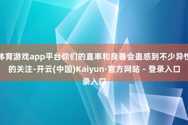 体育游戏app平台你们的直率和良善会蛊惑到不少异性的关注-开云(中国)Kaiyun·官方网站 - 登录入口