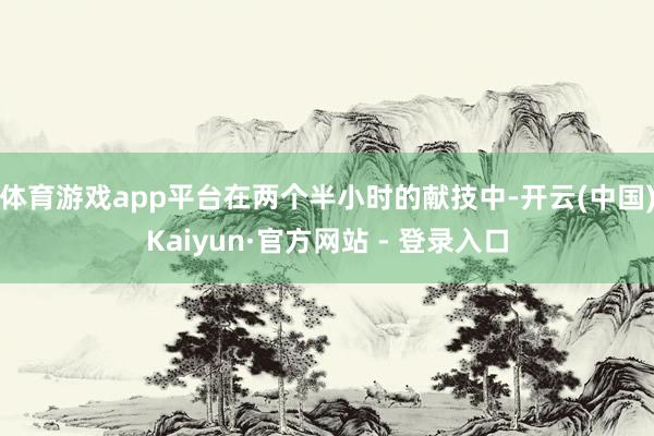 体育游戏app平台在两个半小时的献技中-开云(中国)Kaiyun·官方网站 - 登录入口