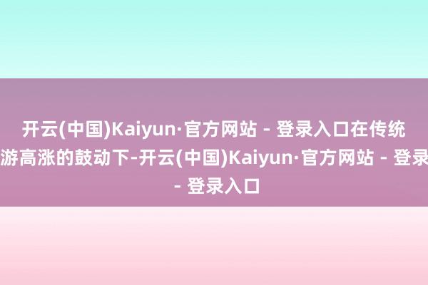 开云(中国)Kaiyun·官方网站 - 登录入口在传统文化游高涨的鼓动下-开云(中国)Kaiyun·官方网站 - 登录入口