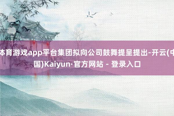 体育游戏app平台集团拟向公司鼓舞提呈提出-开云(中国)Kaiyun·官方网站 - 登录入口