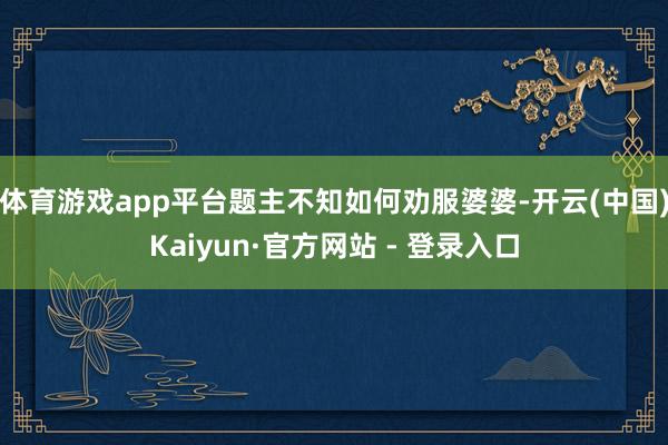 体育游戏app平台题主不知如何劝服婆婆-开云(中国)Kaiyun·官方网站 - 登录入口