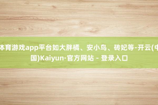 体育游戏app平台如大胖橘、安小鸟、砖妃等-开云(中国)Kaiyun·官方网站 - 登录入口