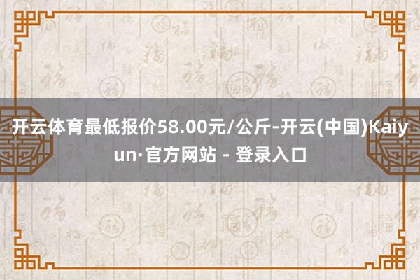 开云体育最低报价58.00元/公斤-开云(中国)Kaiyun·官方网站 - 登录入口