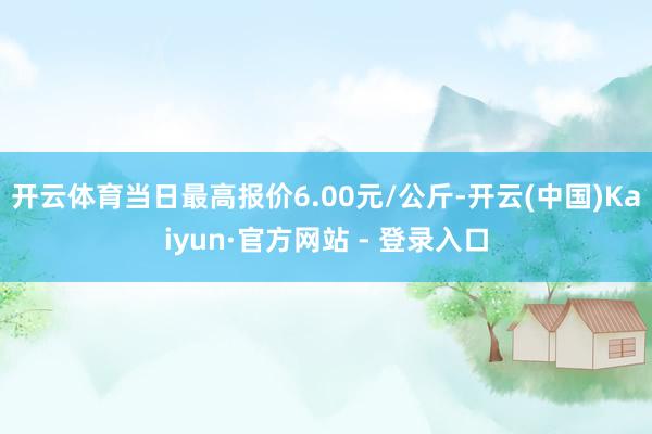 开云体育当日最高报价6.00元/公斤-开云(中国)Kaiyun·官方网站 - 登录入口