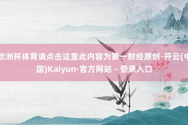 欧洲杯体育请点击这里此内容为第一财经原创-开云(中国)Kaiyun·官方网站 - 登录入口