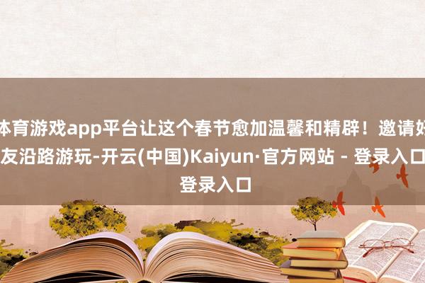 体育游戏app平台让这个春节愈加温馨和精辟！邀请好友沿路游玩-开云(中国)Kaiyun·官方网站 - 登录入口