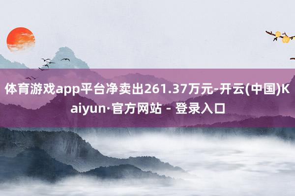 体育游戏app平台净卖出261.37万元-开云(中国)Kaiyun·官方网站 - 登录入口