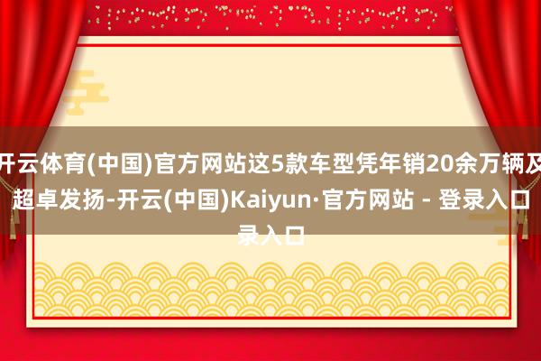 开云体育(中国)官方网站这5款车型凭年销20余万辆及超卓发扬-开云(中国)Kaiyun·官方网站 - 登录入口