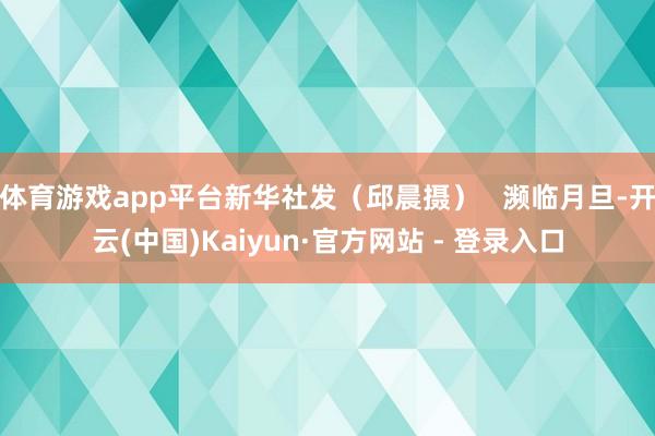 体育游戏app平台新华社发（邱晨摄）   濒临月旦-开云(中国)Kaiyun·官方网站 - 登录入口