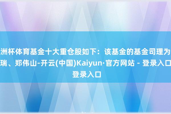 欧洲杯体育基金十大重仓股如下：该基金的基金司理为张瑞、郑伟山-开云(中国)Kaiyun·官方网站 - 登录入口