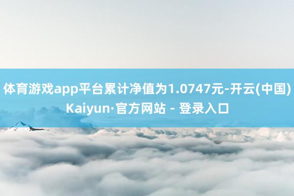 体育游戏app平台累计净值为1.0747元-开云(中国)Kaiyun·官方网站 - 登录入口