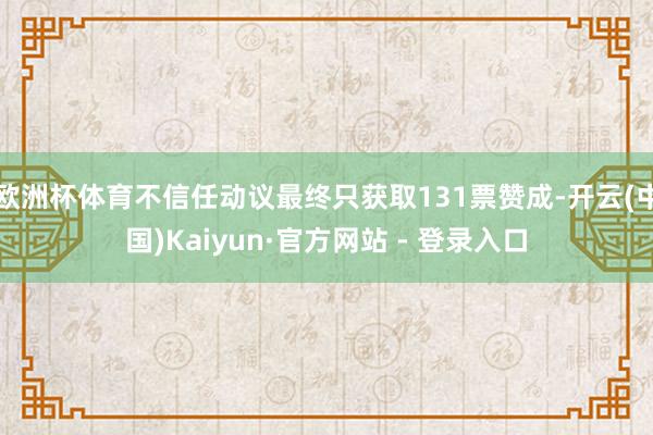 欧洲杯体育不信任动议最终只获取131票赞成-开云(中国)Kaiyun·官方网站 - 登录入口