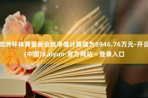 欧洲杯体育最新金钱净值计算值为8946.76万元-开云(中国)Kaiyun·官方网站 - 登录入口