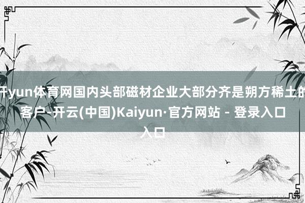 开yun体育网国内头部磁材企业大部分齐是朔方稀土的客户-开云(中国)Kaiyun·官方网站 - 登录入口